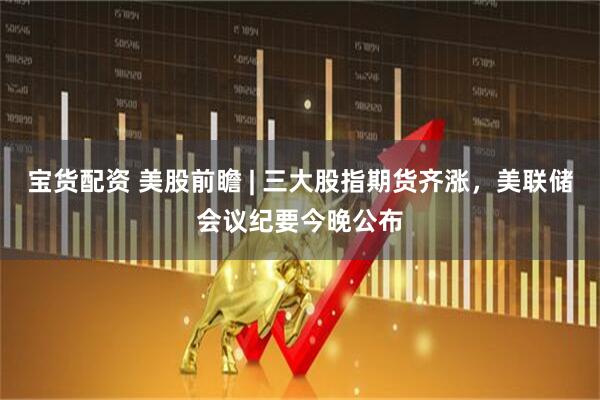 宝货配资 美股前瞻 | 三大股指期货齐涨，美联储会议纪要今晚公布