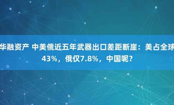 华融资产 中美俄近五年武器出口差距断崖：美占全球43%，俄仅7.8%，中国呢？
