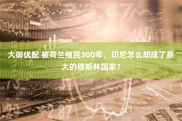大御优配 被荷兰殖民300年，印尼怎么却成了最大的穆斯林国家？