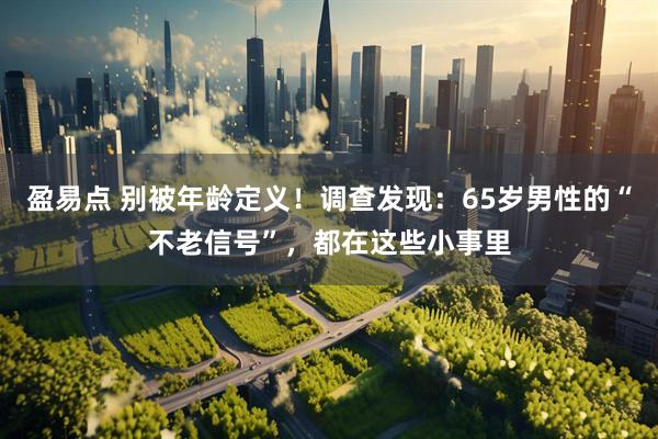 盈易点 别被年龄定义！调查发现：65岁男性的“不老信号”，都在这些小事里