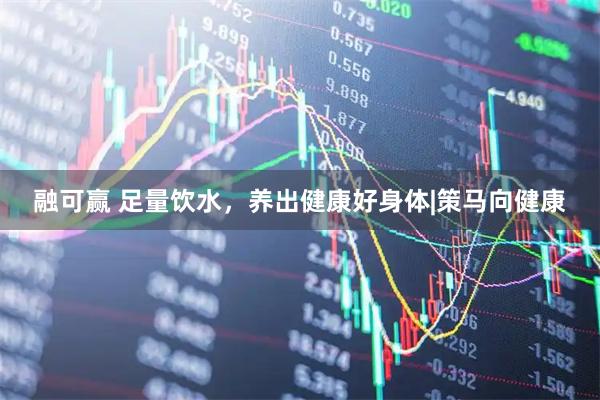 融可赢 足量饮水，养出健康好身体|策马向健康