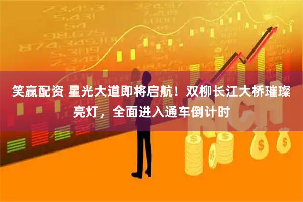 笑赢配资 星光大道即将启航！双柳长江大桥璀璨亮灯，全面进入通车倒计时