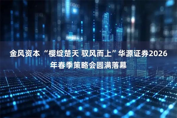 金风资本 “樱绽楚天 驭风而上”华源证券2026年春季策略会圆满落幕