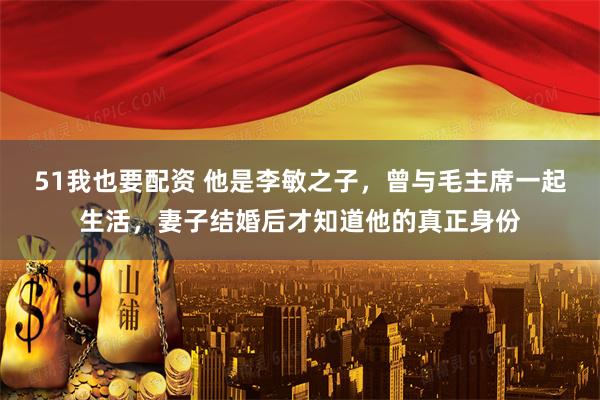 51我也要配资 他是李敏之子，曾与毛主席一起生活，妻子结婚后才知道他的真正身份