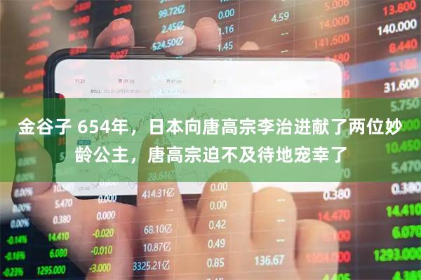 金谷子 654年，日本向唐高宗李治进献了两位妙龄公主，唐高宗迫不及待地宠幸了