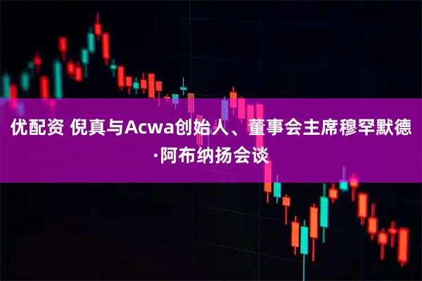 优配资 倪真与Acwa创始人、董事会主席穆罕默德·阿布纳扬会谈