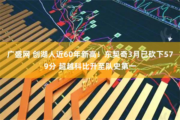 广盛网 创湖人近60年新高！东契奇3月已砍下579分 超越科比升至队史第一