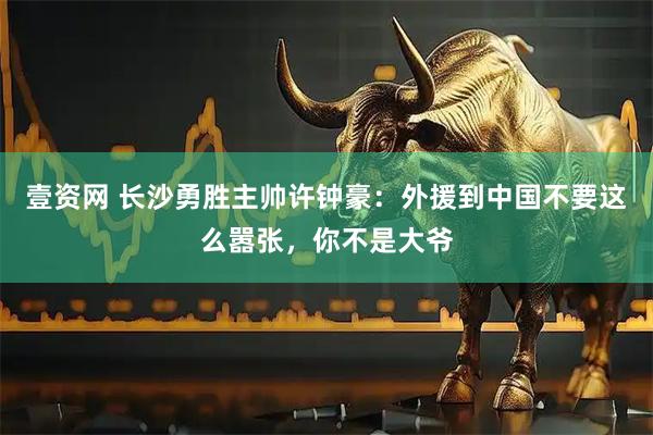 壹资网 长沙勇胜主帅许钟豪：外援到中国不要这么嚣张，你不是大爷