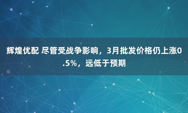 辉煌优配 尽管受战争影响，3月批发价格仍上涨0.5%，远低于预期