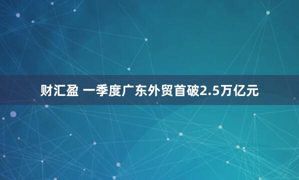 财汇盈 一季度广东外贸首破2.5万亿元