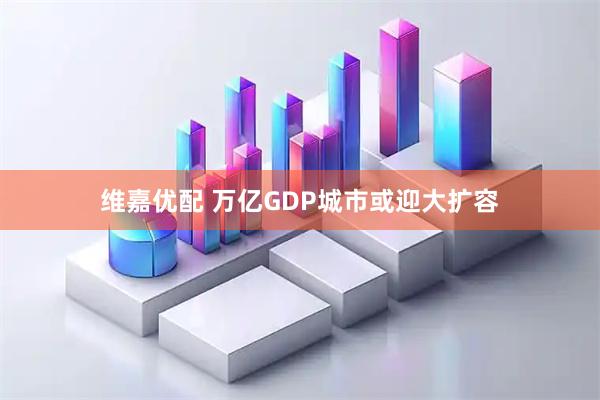 维嘉优配 万亿GDP城市或迎大扩容