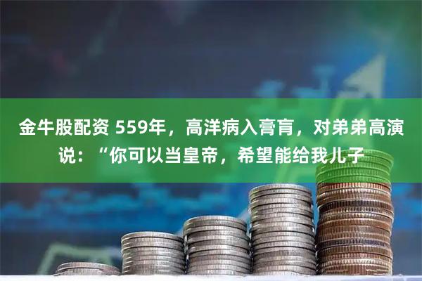 金牛股配资 559年，高洋病入膏肓，对弟弟高演说：“你可以当皇帝，希望能给我儿子