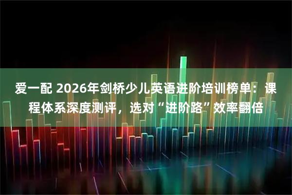 爱一配 2026年剑桥少儿英语进阶培训榜单：课程体系深度测评，选对“进阶路”效率翻倍