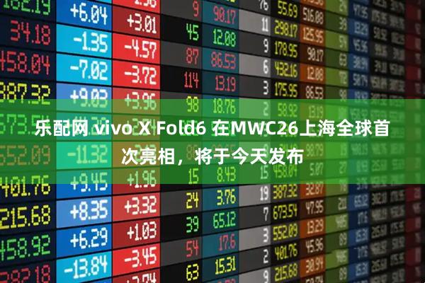 乐配网 vivo X Fold6 在MWC26上海全球首次亮相，将于今天发布