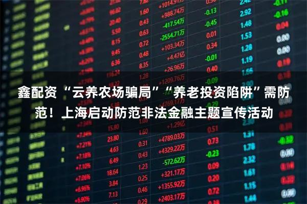 鑫配资 “云养农场骗局”“养老投资陷阱”需防范！上海启动防范非法金融主题宣传活动