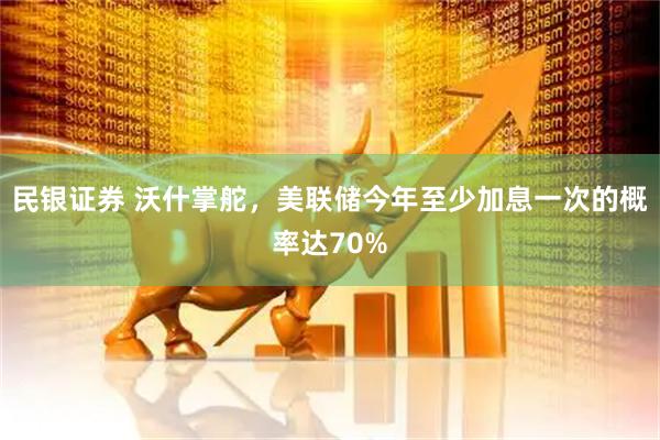 民银证券 沃什掌舵，美联储今年至少加息一次的概率达70%