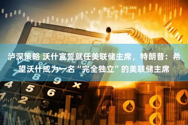 泸深策略 沃什宣誓就任美联储主席，特朗普：希望沃什成为一名“完全独立”的美联储主席