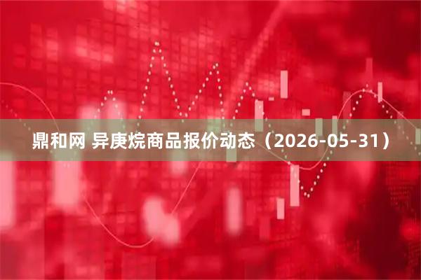 鼎和网 异庚烷商品报价动态（2026-05-31）