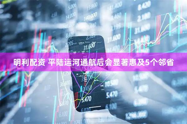 明利配资 平陆运河通航后会显著惠及5个邻省