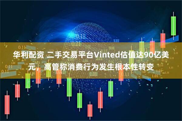 华利配资 二手交易平台Vinted估值达90亿美元，高管称消费行为发生根本性转变