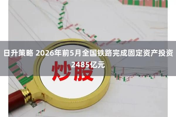 日升策略 2026年前5月全国铁路完成固定资产投资2485亿元