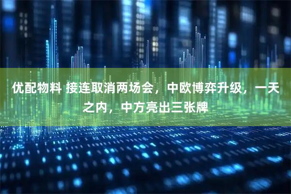 优配物料 接连取消两场会，中欧博弈升级，一天之内，中方亮出三张牌