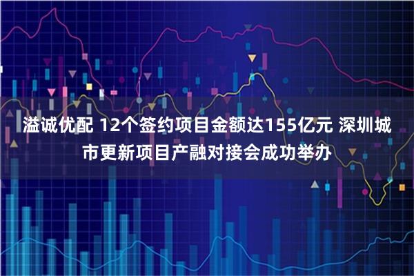 溢诚优配 12个签约项目金额达155亿元 深圳城市更新项目产融对接会成功举办