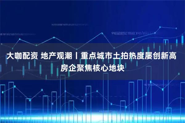 大咖配资 地产观潮丨重点城市土拍热度屡创新高 房企聚焦核心地块
