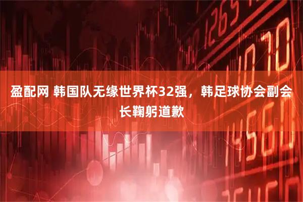 盈配网 韩国队无缘世界杯32强，韩足球协会副会长鞠躬道歉