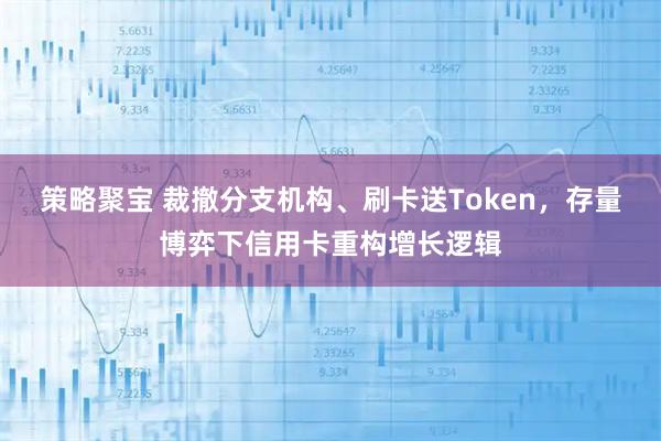 策略聚宝 裁撤分支机构、刷卡送Token，存量博弈下信用卡重构增长逻辑