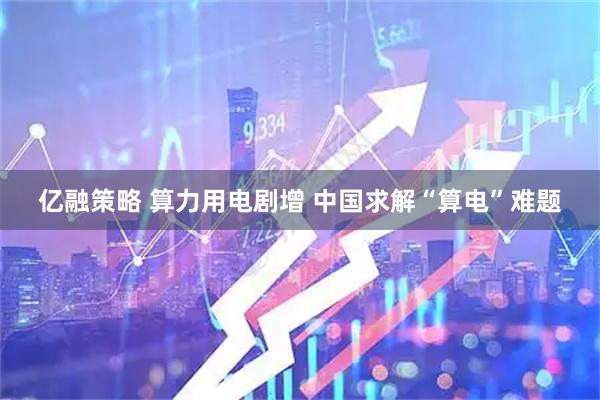 亿融策略 算力用电剧增 中国求解“算电”难题
