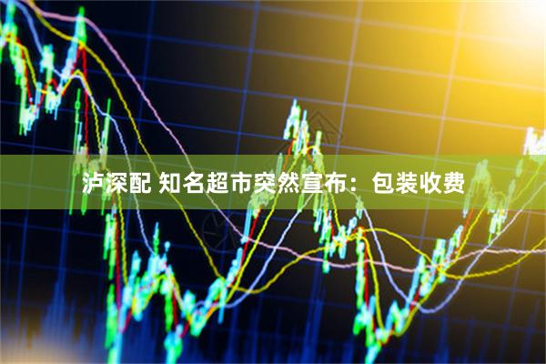 泸深配 知名超市突然宣布：包装收费