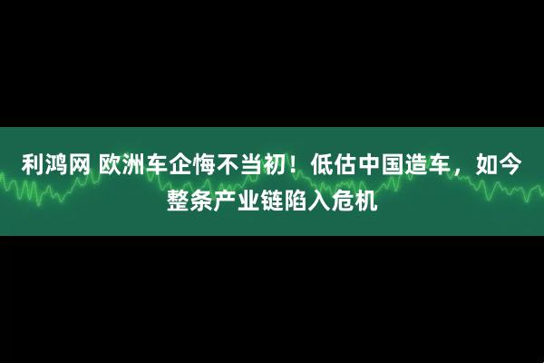 利鸿网 欧洲车企悔不当初！低估中国造车，如今整条产业链陷入危机