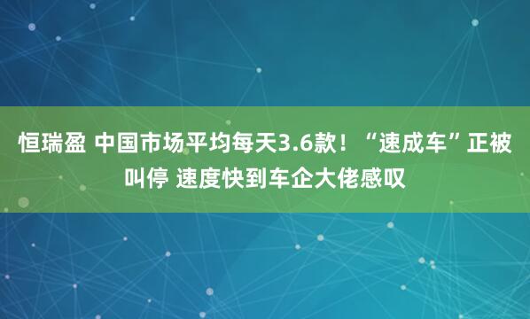 恒瑞盈 中国市场平均每天3.6款！“速成车”正被叫停 速度快到车企大佬感叹