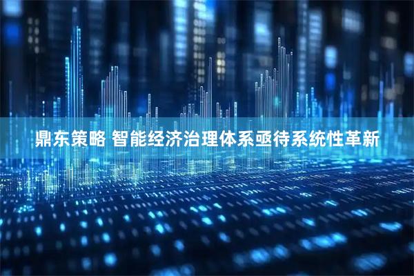 鼎东策略 智能经济治理体系亟待系统性革新