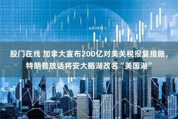 股门在线 加拿大宣布200亿对美关税报复措施，特朗普放话将安大略湖改名“美国湖”